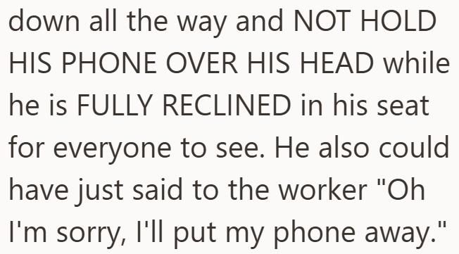 down all the way and NOT HOLD HIS PHONE OVER HIS HEAD while he is FULLY RECLINED in his seat for everyone to see. He also could have just said to the worker "Oh I'm sorry, I'll put my phone away."