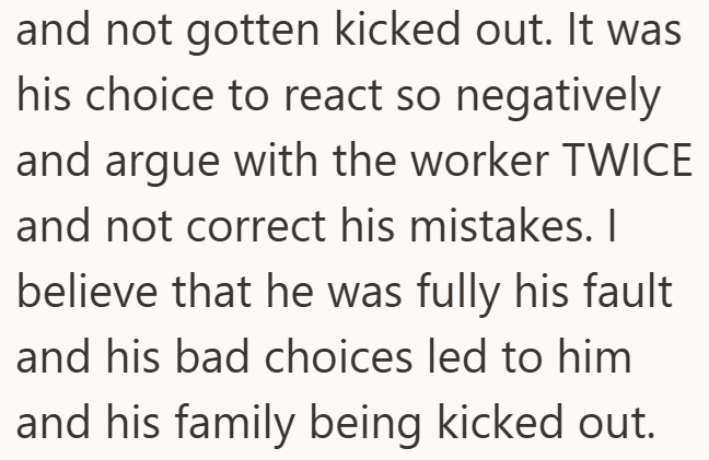 and not gotten kicked out. It was his choice to react so negatively and argue with the worker TWICE and not correct his mistakes. I believe that he was fully his fault and his bad choices led to him and his family being kicked out.