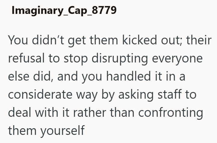 Imaginary_Cap_8779 You didn't get them kicked out; their refusal to stop disrupting everyone else did, and you handled it in a considerate way by asking staff to deal with it rather than confronting them yourself