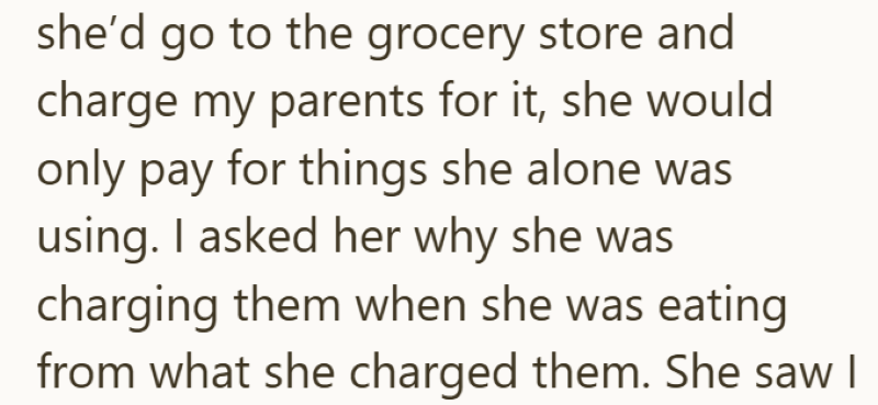 she'd go to the grocery store and charge my parents for it, she would only pay for things she alone was using. I asked her why she was charging them when she was eating from what she charged them. She saw I