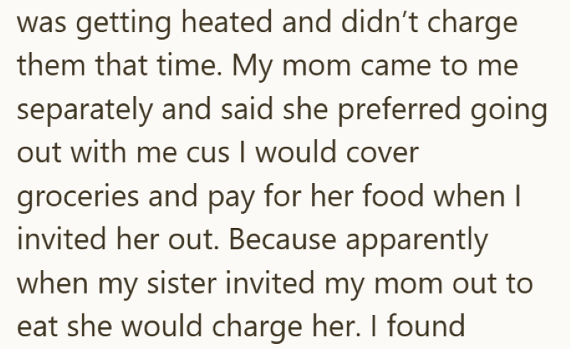 was getting heated and didn't charge them that time. My mom came to me separately and said she preferred going out with me cus I would cover groceries and pay for her food when I invited her out. Because apparently when my sister invited my mom out to eat she would charge her. I found