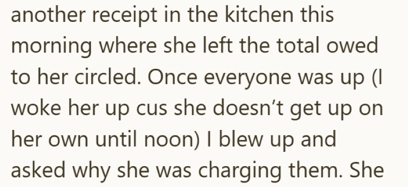 another receipt in the kitchen this morning where she left the total owed to her circled. Once everyone was up (I woke her up cus she doesn't get up on her own until noon) I blew up and asked why she was charging them. She