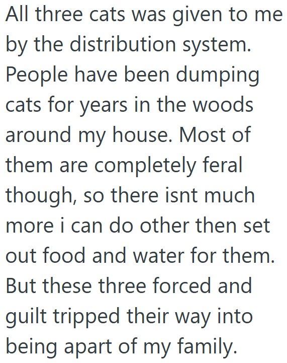 All three cats was given to me by the distribution system. People have been dumping cats for years in the woods around my house. Most of them are completely feral though, so there isnt much more i can do other then set out food and water for them. But these three forced and guilt tripped their way into being apart of my family.