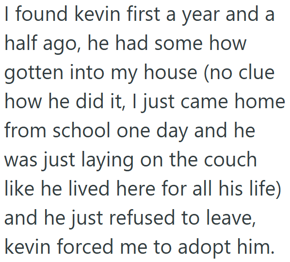 I found kevin first a year and a half ago, he had some how gotten into my house (no clue how he did it, I just came home from school one day and he was just laying on the couch like he lived here for all his life) and he just refused to leave, kevin forced me to adopt him.