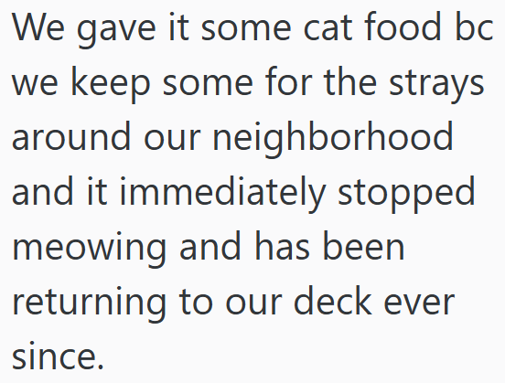 We gave it some cat food bc we keep some for the strays around our neighborhood and it immediately stopped meowing and has been returning to our deck ever since.