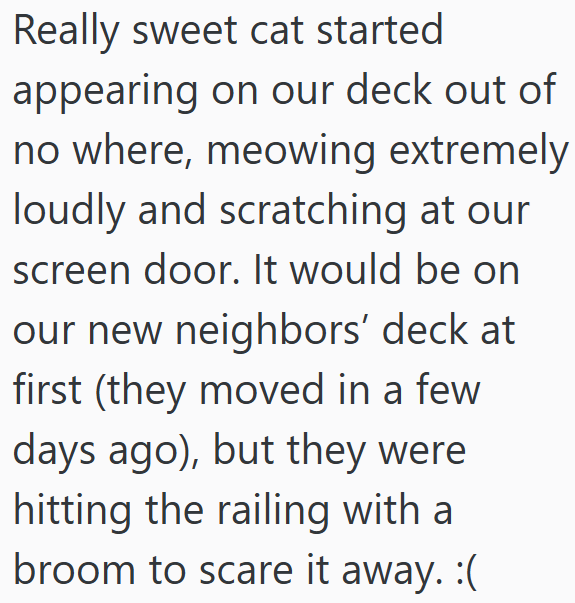 Really sweet cat started appearing on our deck out of no where, meowing extremely loudly and scratching at our screen door. It would be on our new neighbors' deck at first (they moved in a few days ago), but they were hitting the railing with a broom to scare it away. :(