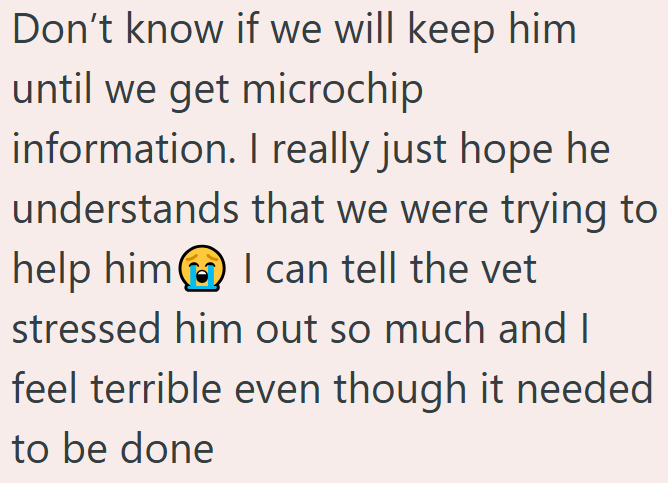 Don't know if we will keep him until we get microchip information. I really just hope he understands that we were trying to help him I can tell the vet stressed him out so much and I feel terrible even though it needed to be done