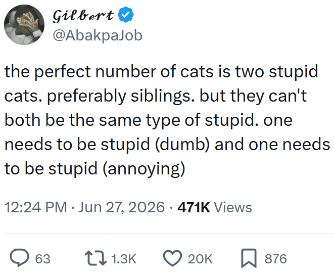 Gilbert ❤ @AbakpaJob the perfect number of cats is two stupid cats. preferably siblings. but they can't both be the same type of stupid. one needs to be stupid (dumb) and one needs to be stupid (annoying) 12:24 PM Jun 27, 2026 471K Views 63 1.3K 20K ☐ 876