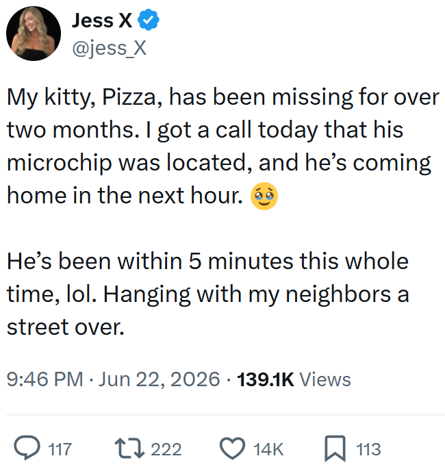 Jess X ❤ @jess_X My kitty, Pizza, has been missing for over two months. I got a call today that his microchip was located, and he's coming home in the next hour. He's been within 5 minutes this whole time, lol. Hanging with my neighbors a street over. 9:46 PM ⚫ Jun 22, 2026 139.1K Views . Q117 17222 14K 113