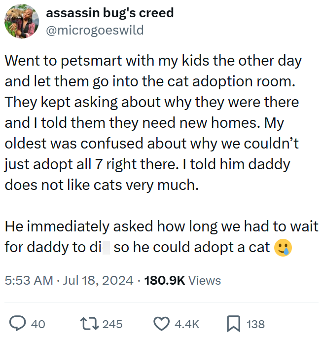 assassin bug's creed @microgoeswild Went to petsmart with my kids the other day and let them go into the cat adoption room. They kept asking about why they were there and I told them they need new homes. My oldest was confused about why we couldn't just adopt all 7 right there. I told him daddy does not like cats very much. He immediately asked how long we had to wait for daddy to di so he could adopt a cat 5:53 AM ⚫ Jul 18, 2024 180.9K Views • 40 17245 4.4K 138