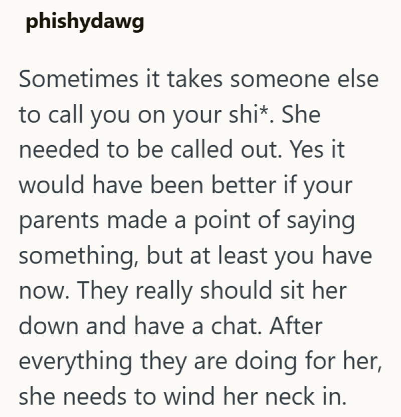 phishydawg Sometimes it takes someone else to call you on your shi*. She needed to be called out. Yes it would have been better if your parents made a point of saying something, but at least you have now. They really should sit her down and have a chat. After everything they are doing for her, she needs to wind her neck in.