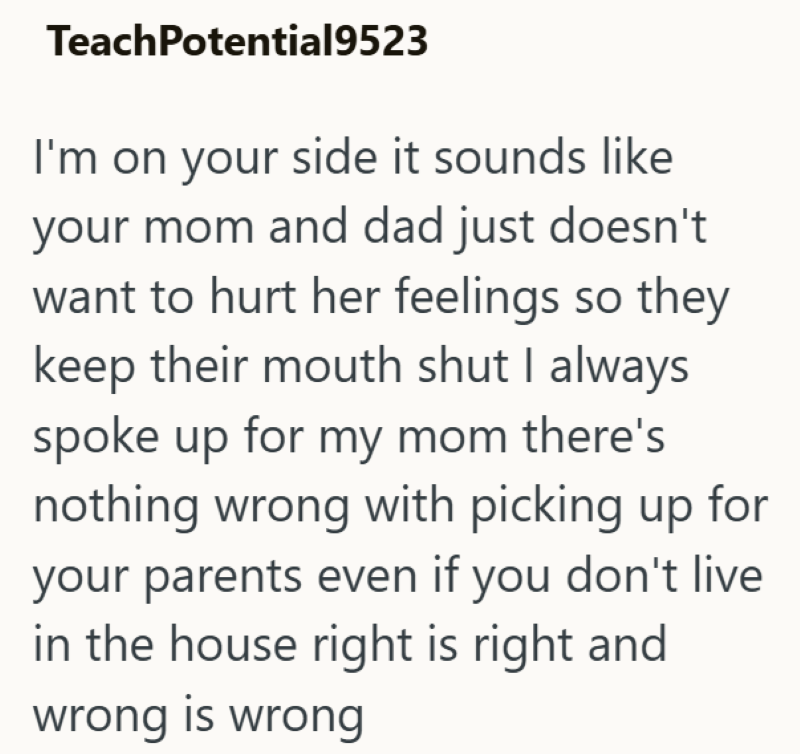 TeachPotential9523 I'm on your side it sounds like your mom and dad just doesn't want to hurt her feelings so they keep their mouth shut I always spoke up for my mom there's nothing wrong with picking up for your parents even if you don't live in the house right is right and wrong is wrong