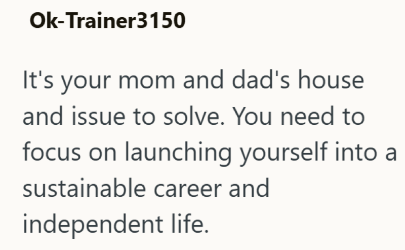 Ok-Trainer3150 It's your mom and dad's house and issue to solve. You need to focus on launching yourself into a sustainable career and independent life.