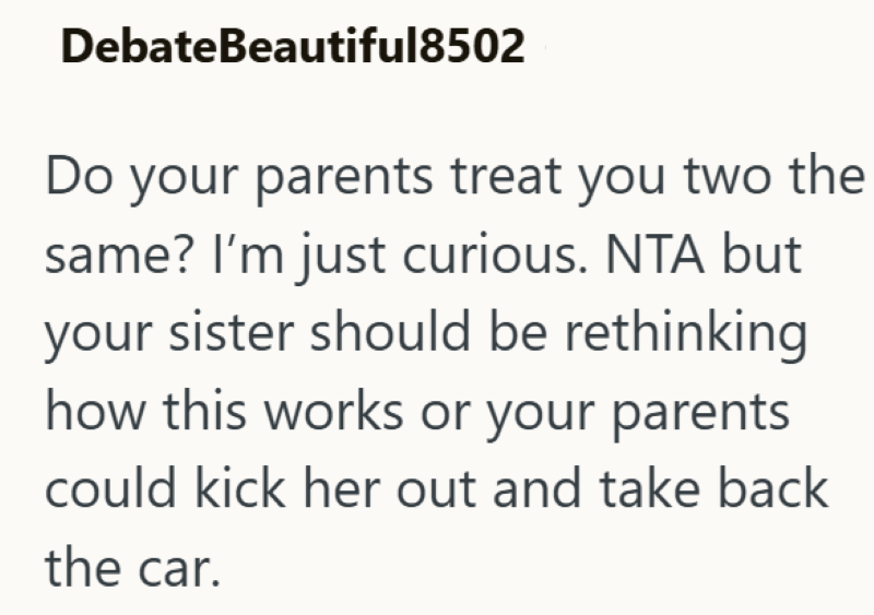 DebateBeautiful8502 Do your parents treat you two the same? I'm just curious. NTA but your sister should be rethinking how this works or your parents could kick her out and take back the car.