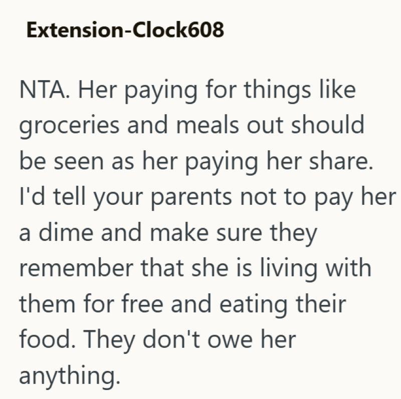 Extension-Clock608 NTA. Her paying for things like groceries and meals out should be seen as her paying her share. I'd tell your parents not to pay her a dime and make sure they remember that she is living with them for free and eating their food. They don't owe her anything.