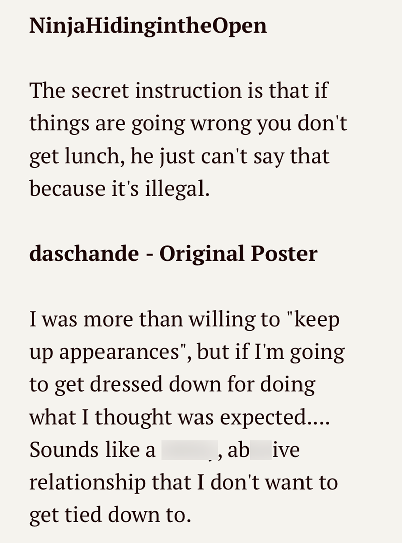 Ninja HidingintheOpen The secret instruction is that if things are going wrong you don't get lunch, he just can't say that because it's illegal. daschande - Original Poster I was more than willing to "keep up appearances", but if I'm going to get dressed down for doing what I thought was expected.... Sounds like a ab ive , relationship that I don't want to get tied down to.