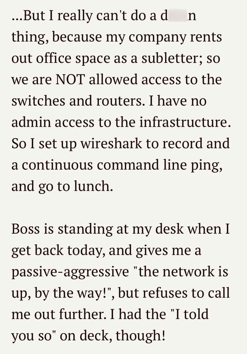 ...But I really can't do a d n thing, because my company rents out office space as a subletter; so we are NOT allowed access to the switches and routers. I have no admin access to the infrastructure. So I set up wireshark to record and a continuous command line ping, and go to lunch. Boss is standing at my desk when I get back today, and gives me a passive-aggressive "the network is up, by the way!", but refuses to call me out further. I had the "I told you so" on deck, though!