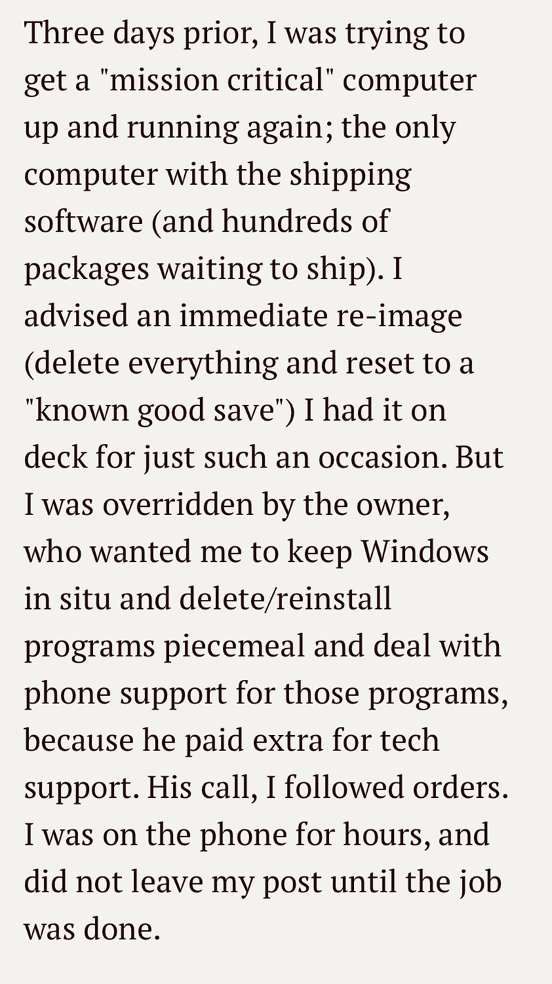 Three days prior, I was trying to get a "mission critical" computer up and running again; the only computer with the shipping software (and hundreds of packages waiting to ship). I advised an immediate re-image (delete everything and reset to a "known good save") I had it on deck for just such an occasion. But I was overridden by the owner, who wanted me to keep Windows in situ and delete/reinstall programs piecemeal and deal with phone support for those programs, because he paid extra for tech
