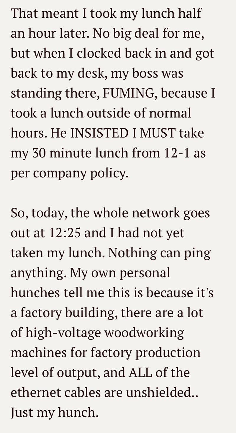 That meant I took my lunch half an hour later. No big deal for me, but when I clocked back in and got back to my desk, my boss was standing there, FUMING, because I took a lunch outside of normal hours. He INSISTED I MUST take my 30 minute lunch from 12-1 as per company policy. So, today, the whole network goes out at 12:25 and I had not yet taken my lunch. Nothing can ping anything. My own personal hunches tell me this is because it's a factory building, there are a lot of high-voltage woodwork