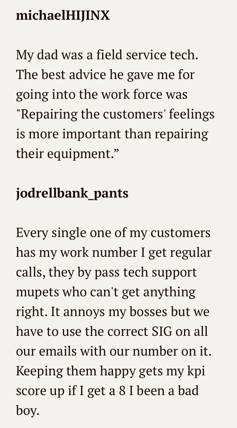 michaelHIJINX My dad was a field service tech. The best advice he gave me for going into the work force was "Repairing the customers' feelings is more important than repairing their equipment.' jodrellbank_pants Every single one of my customers has my work number I get regular calls, they by pass tech support mupets who can't get anything right. It annoys my bosses but we have to use the correct SIG on all our emails with our number on it. Keeping them happy gets my kpi score up if I get a 8 I b