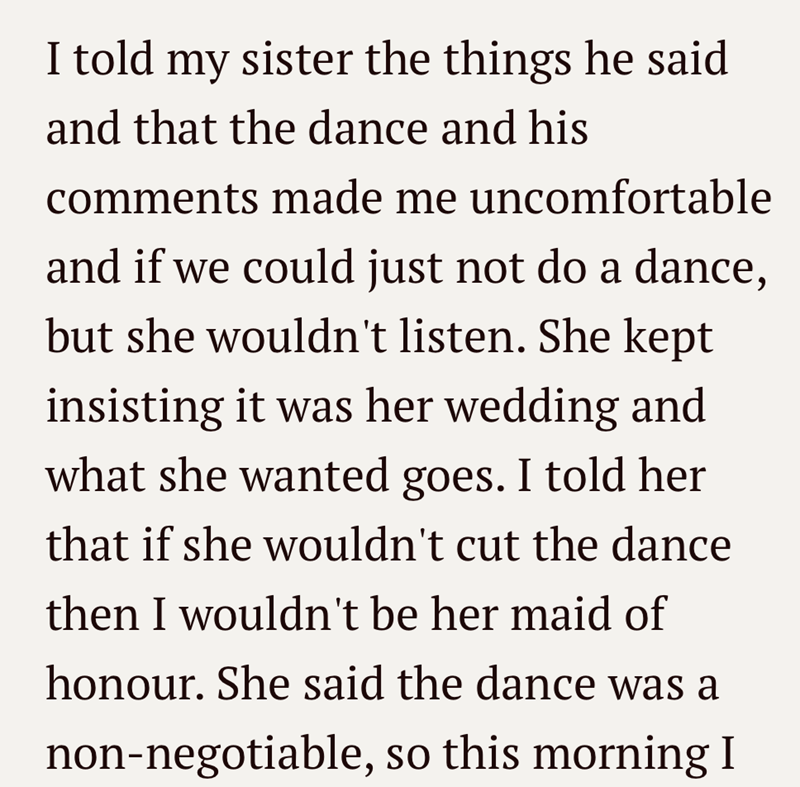 I told my sister the things he said and that the dance and his comments made me uncomfortable and if we could just not do a dance, but she wouldn't listen. She kept insisting it was her wedding and what she wanted goes. I told her that if she wouldn't cut the dance then I wouldn't be her maid of honour. She said the dance was a non-negotiable, so this morning I