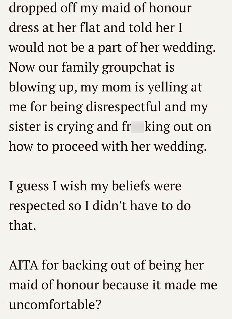 dropped off my maid of honour dress at her flat and told her I would not be a part of her wedding. Now our family groupchat is blowing up, my mom is yelling at me for being disrespectful and my sister is crying and fr king out on how to proceed with her wedding. I guess I wish my beliefs were respected so I didn't have to do that. AITA for backing out of being her maid of honour because it made me uncomfortable?