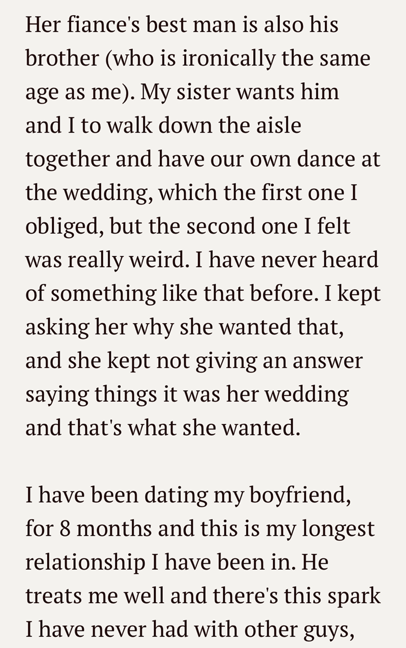 Her fiance's best man is also his brother (who is ironically the same age as me). My sister wants him and I to walk down the aisle together and have our own dance at the wedding, which the first one I obliged, but the second one I felt was really weird. I have never heard of something like that before. I kept asking her why she wanted that, and she kept not giving an answer saying things it was her wedding and that's what she wanted. I have been dating my boyfriend, for 8 months and this is my l