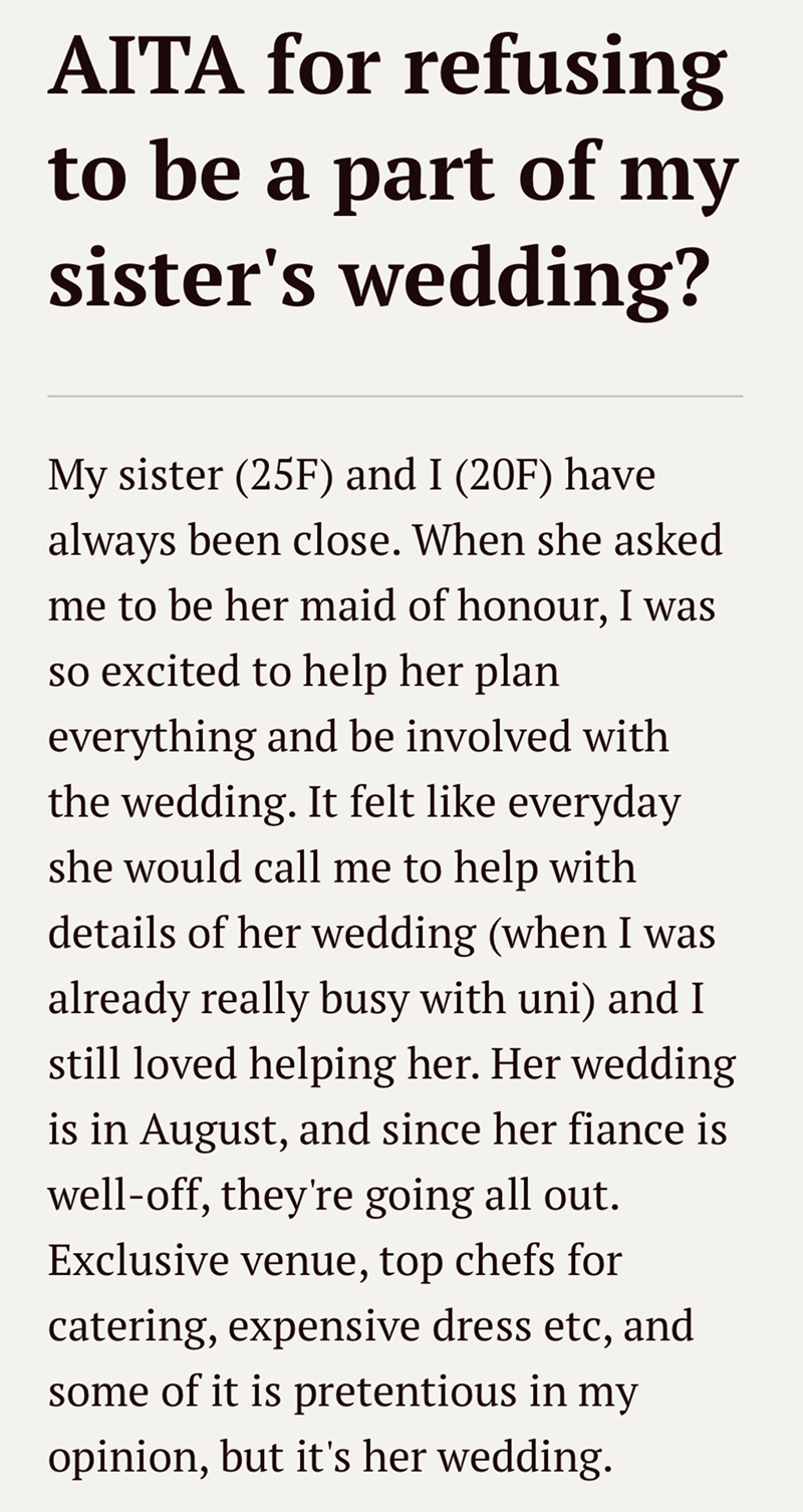AITA for refusing to be a part of my sister's wedding? My sister (25F) and I (20F) have always been close. When she asked me to be her maid of honour, I was so excited to help her plan everything and be involved with the wedding. It felt like everyday she would call me to help with details of her wedding (when I was already really busy with uni) and I still loved helping her. Her wedding is in August, and since her fiance is well-off, they're going all out. Exclusive venue, top chefs for caterin
