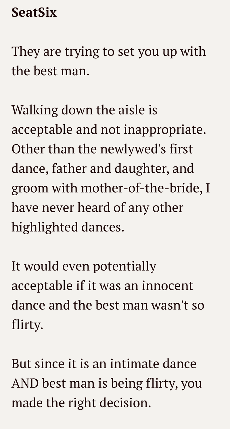 SeatSix They are trying to set you up with the best man. Walking down the aisle is acceptable and not inappropriate. Other than the newlywed's first dance, father and daughter, and groom with mother-of-the-bride, I have never heard of any other highlighted dances. It would even potentially acceptable if it was an innocent dance and the best man wasn't so flirty. But since it is an intimate dance AND best man is being flirty, you made the right decision.