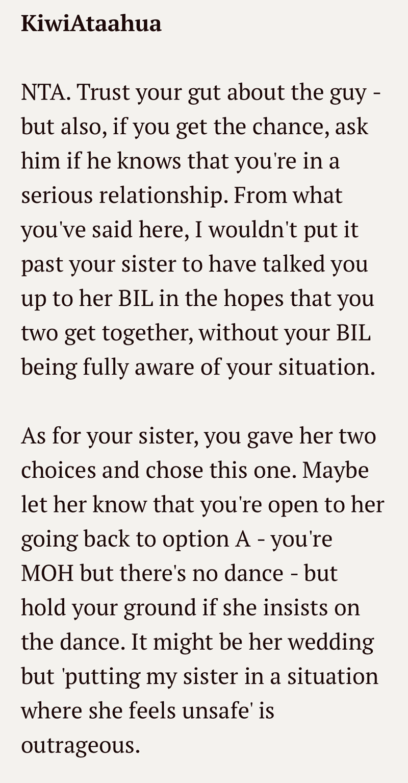 KiwiAtaahua NTA. Trust your gut about the guy - but also, if you get the chance, ask him if he knows that you're in a serious relationship. From what you've said here, I wouldn't put it past your sister to have talked you up to her BIL in the hopes that you two get together, without your BIL being fully aware of your situation. As for your sister, you gave her two choices and chose this one. Maybe let her know that you're open to her going back to option A - you're MOH but there's no dance - but