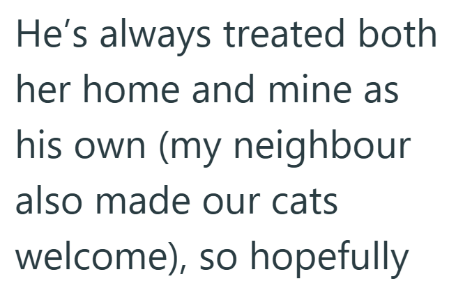 He's always treated both her home and mine as his own (my neighbour also made our cats welcome), so hopefully