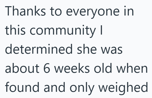Thanks to everyone in this community I determined she was about 6 weeks old when found and only weighed