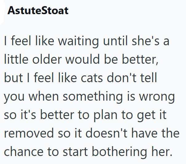 AstuteStoat I feel like waiting until she's a little older would be better, but I feel like cats don't tell you when something is wrong so it's better to plan to get it removed so it doesn't have the chance to start bothering her.