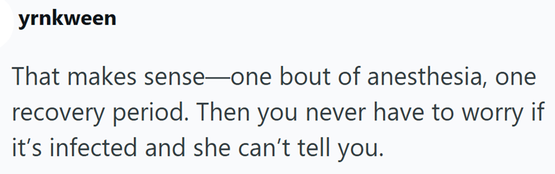 yrnkween That makes sense-one bout of anesthesia, one recovery period. Then you never have to worry if it's infected and she can't tell you.