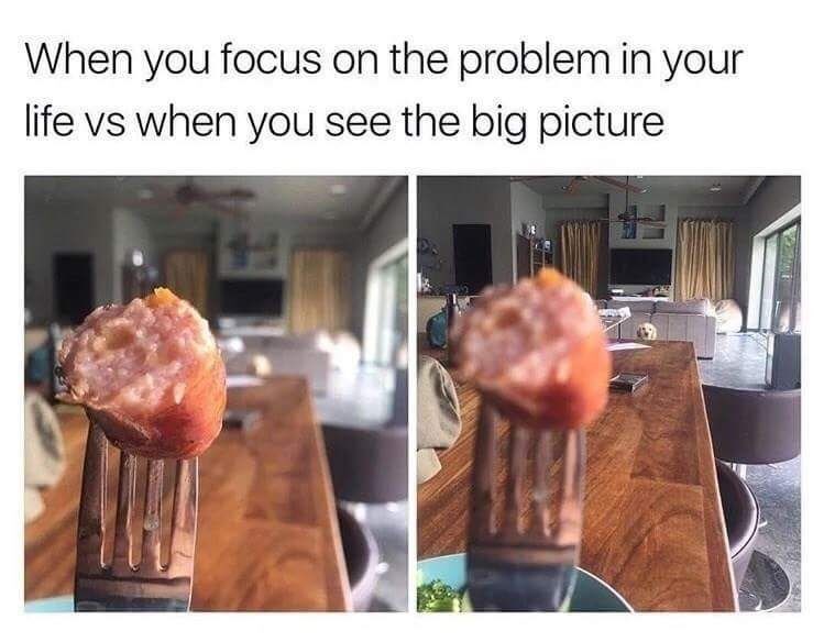 When you focus on the problem in your life vs when you see the big picture