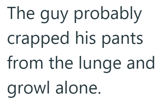 The guy probably crapped his pants from the lunge and growl alone.