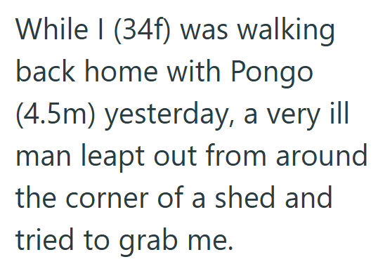 While I (34f) was walking back home with Pongo (4.5m) yesterday, a very ill man leapt out from around the corner of a shed and tried to grab me.