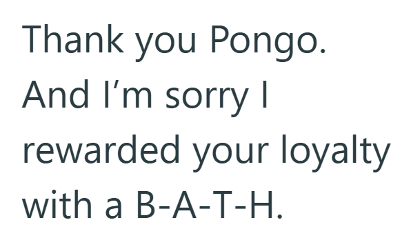 Thank you Pongo. And I'm sorry I rewarded your loyalty with a B-A-T-H.