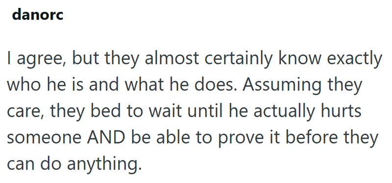 danorc I agree, but they almost certainly know exactly who he is and what he does. Assuming they care, they bed to wait until he actually hurts someone AND be able to prove it before they can do anything.