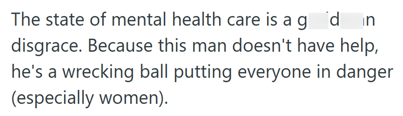 The state of mental health care is a god in disgrace. Because this man doesn't have help, he's a wrecking ball putting everyone in danger (especially women).