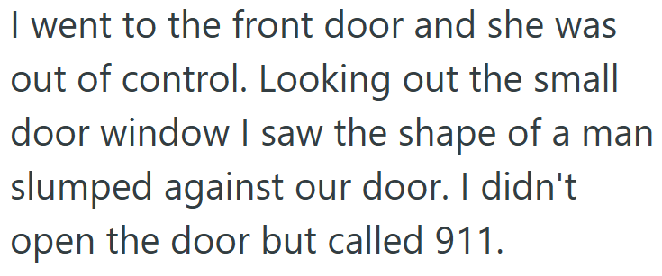 I went to the front door and she was out of control. Looking out the small door window I saw the shape of a man slumped against our door. I didn't open the door but called 911.