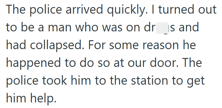 The police arrived quickly. I turned out to be a man who was on dr is and had collapsed. For some reason he happened to do so at our door. The police took him to the station to get him help.