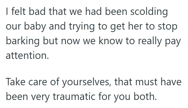 I felt bad that we had been scolding our baby and trying to get her to stop barking but now we know to really pay attention. Take care of yourselves, that must have been very traumatic for you both.