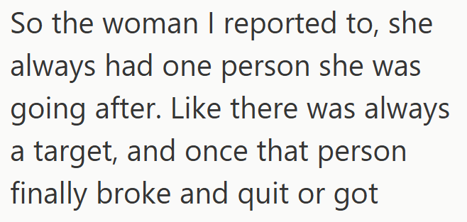 So the woman I reported to, she always had one person she was going after. Like there was always a target, and once that person finally broke and quit or got