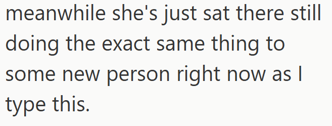 meanwhile she's just sat there still doing the exact same thing to some new person right now as I type this.