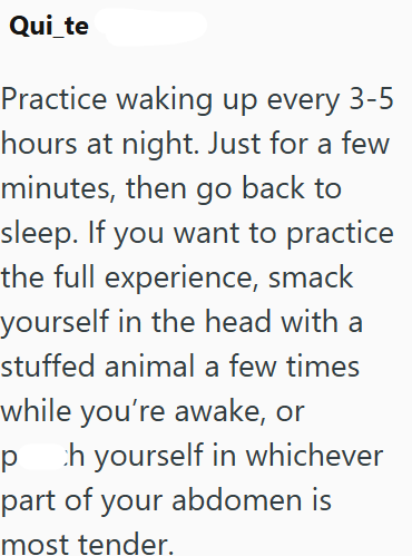 Qui_te Practice waking up every 3-5 hours at night. Just for a few minutes, then go back to sleep. If you want to practice the full experience, smack yourself in the head with a stuffed animal a few times while you're awake, or p ch yourself in whichever part of your abdomen is most tender.
