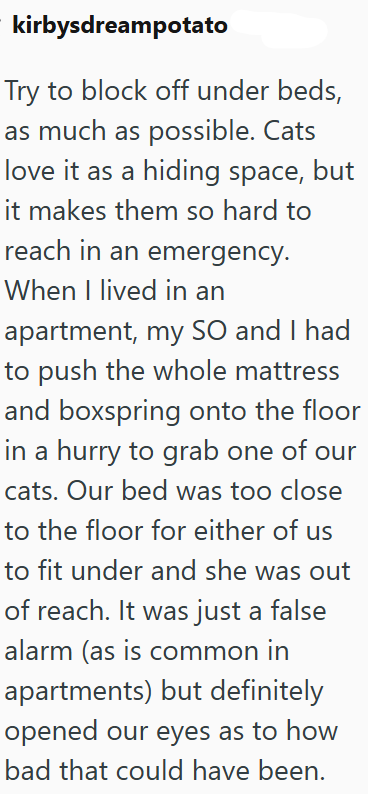 kirbysdreampotato Try to block off under beds, as much as possible. Cats love it as a hiding space, but it makes them so hard to reach in an emergency. When I lived in an apartment, my SO and I had to push the whole mattress and boxspring onto the floor in a hurry to grab one of our cats. Our bed was too close to the floor for either of us to fit under and she was out of reach. It was just a false alarm (as is common in apartments) but definitely opened our eyes as to how bad that could have bee