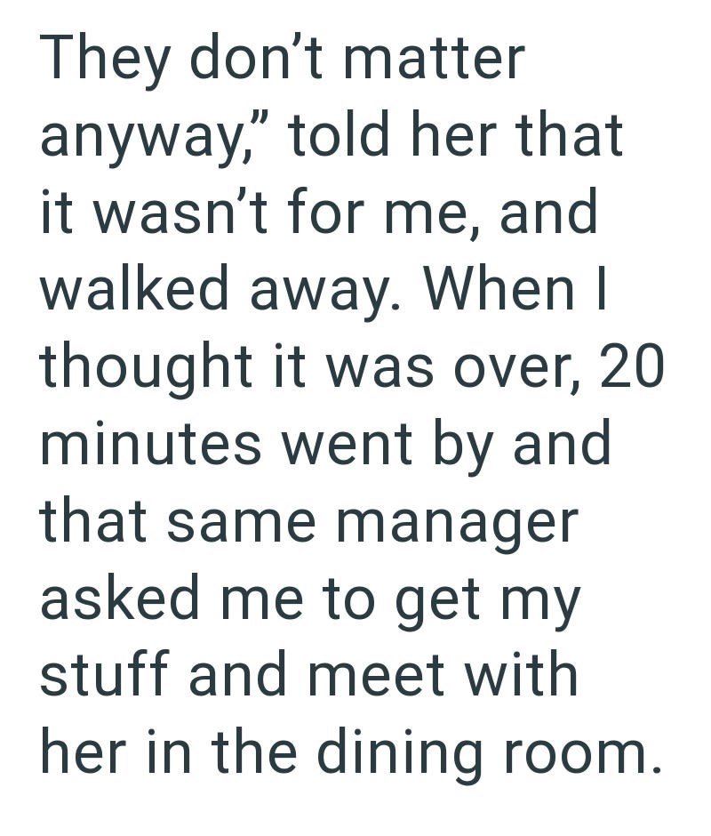 They don't matter anyway," told her that it wasn't for me, and walked away. When I thought it was over, 20 minutes went by and that same manager asked me to get my stuff and meet with her in the dining room.