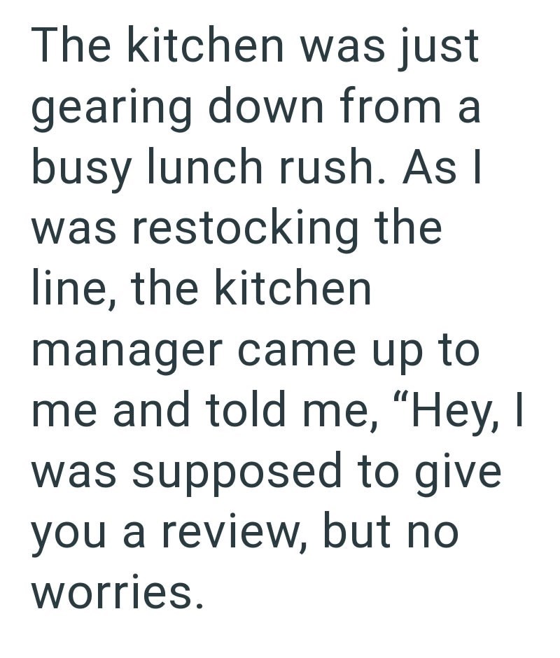 The kitchen was just gearing down from a busy lunch rush. As I was restocking the line, the kitchen manager came up to me and told me, "Hey, I was supposed to give you a review, but no worries.