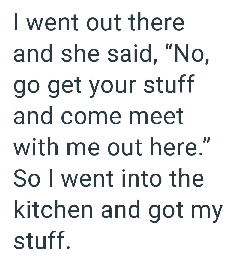 I went out there and she said, "No, go get your stuff and come meet with me out here." So I went into the kitchen and got my stuff.